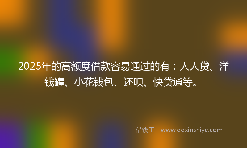 2025年的高额度借款容易通过的有：人人贷、洋钱罐、小花钱包、还呗、快贷通等。