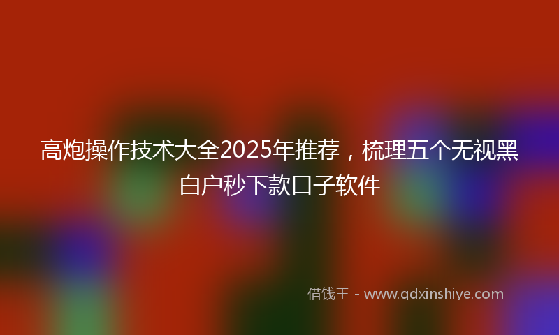 高炮操作技术大全2025年推荐，梳理五个无视黑白户秒下款口子软件