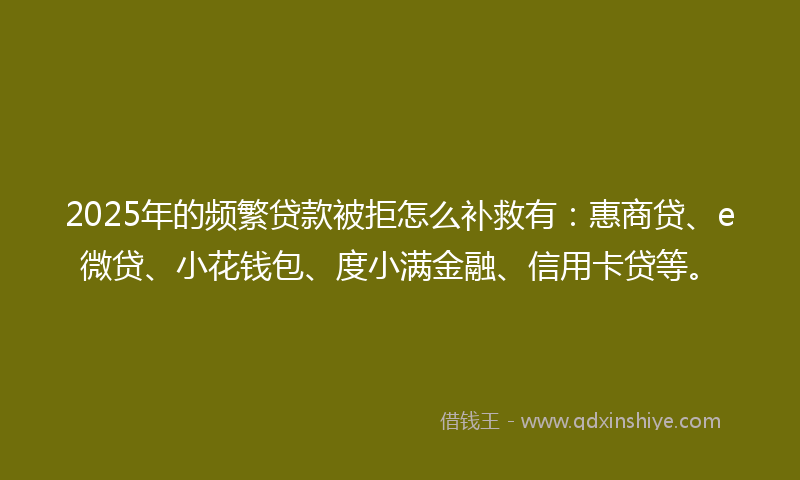 2025年的频繁贷款被拒怎么补救有：惠商贷、e微贷、小花钱包、度小满金融、信用卡贷等。
