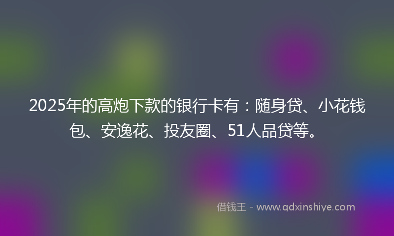 2025年的高炮下款的银行卡有：随身贷、小花钱包、安逸花、投友圈、51人品贷等。