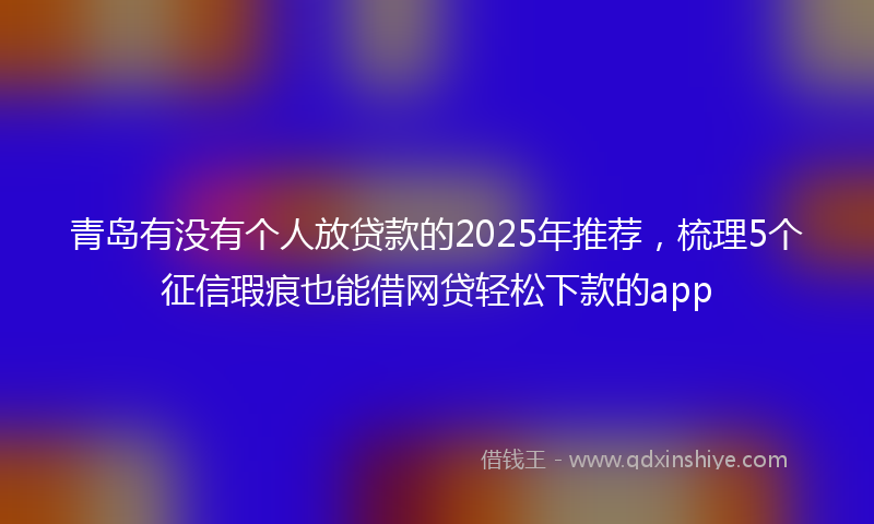 青岛有没有个人放贷款的2025年推荐，梳理5个征信瑕疵也能借网贷轻松下款的app