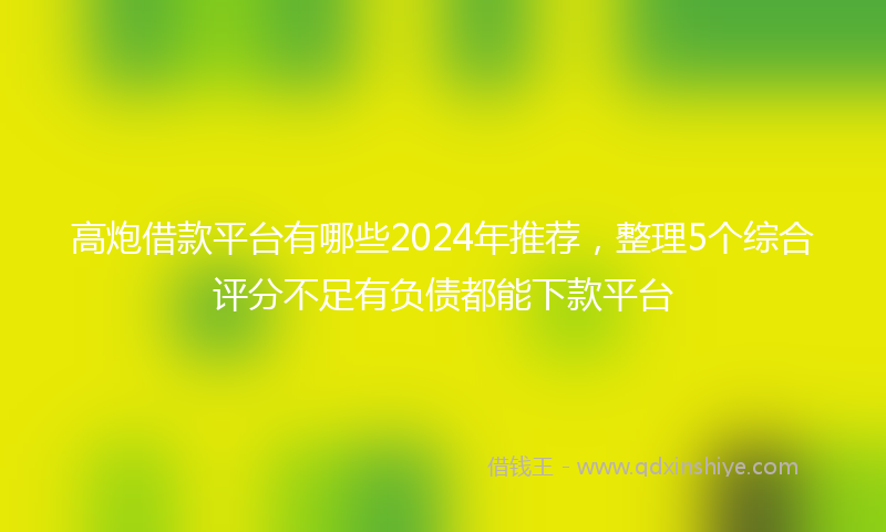 高炮借款平台有哪些2024年推荐，整理5个综合评分不足有负债都能下款平台