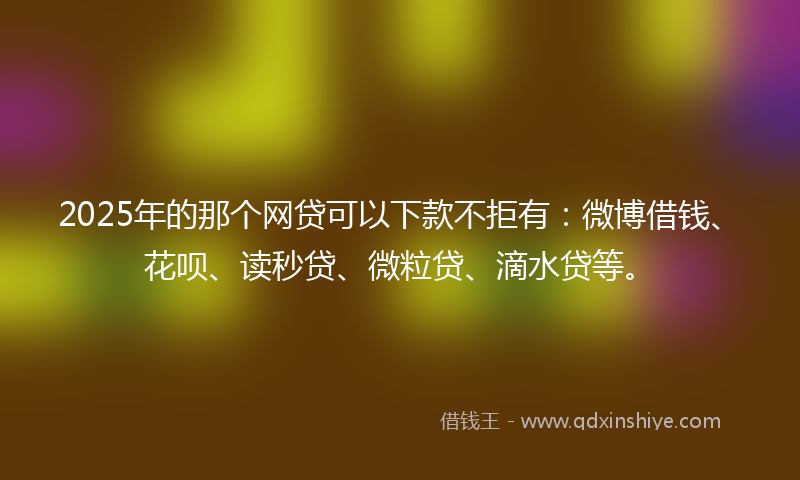 2025年的那个网贷可以下款不拒有：微博借钱、花呗、读秒贷、微粒贷、滴水贷等。