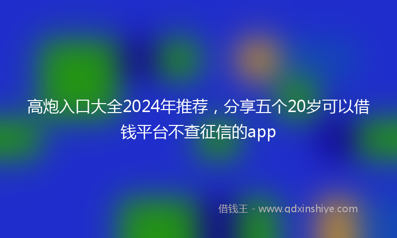 高炮入口大全2024年推荐，分享五个20岁可以借钱平台不查征信的app