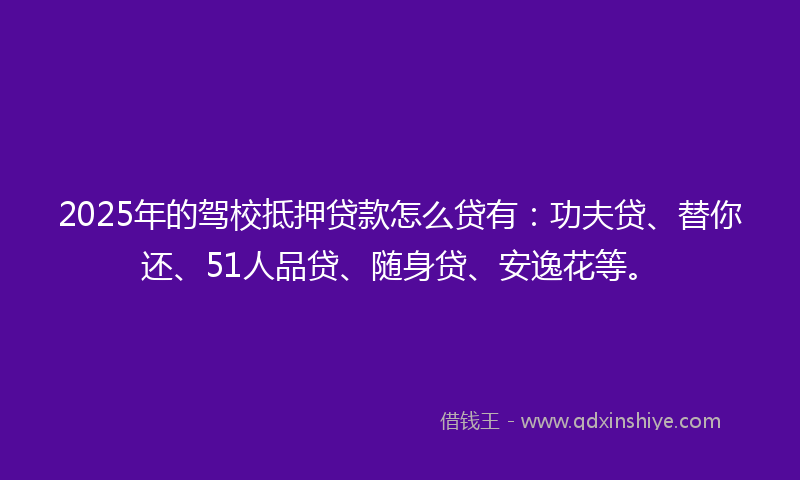 2025年的驾校抵押贷款怎么贷有：功夫贷、替你还、51人品贷、随身贷、安逸花等。
