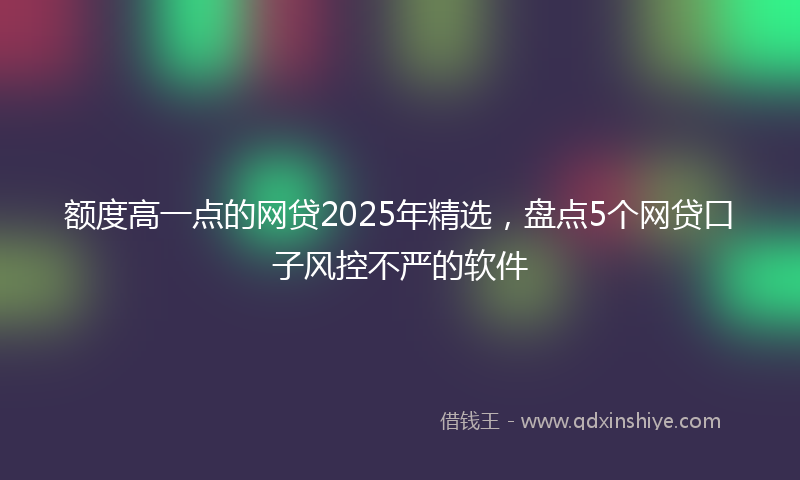 额度高一点的网贷2025年精选，盘点5个网贷口子风控不严的软件