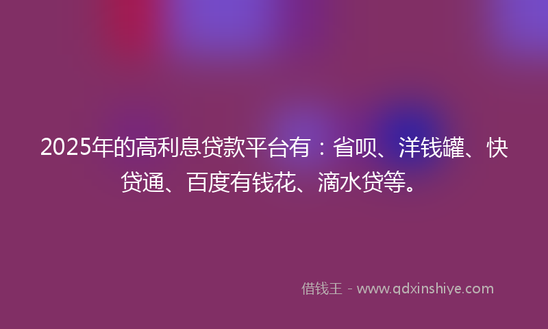 2025年的高利息贷款平台有：省呗、洋钱罐、快贷通、百度有钱花、滴水贷等。