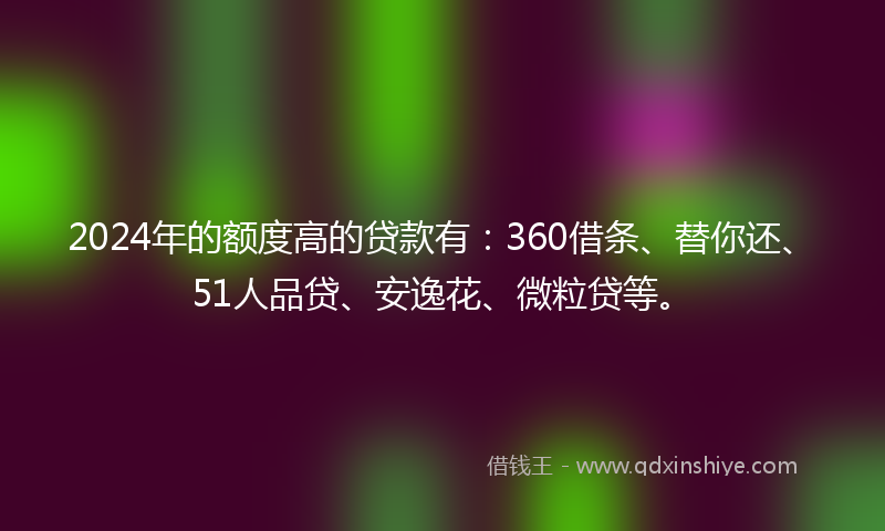 2024年的额度高的贷款有：360借条、替你还、51人品贷、安逸花、微粒贷等。
