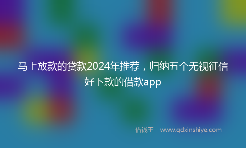 马上放款的贷款2024年推荐，归纳五个无视征信好下款的借款app