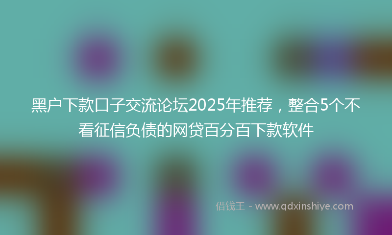 黑户下款口子交流论坛2025年推荐，整合5个不看征信负债的网贷百分百下款软件