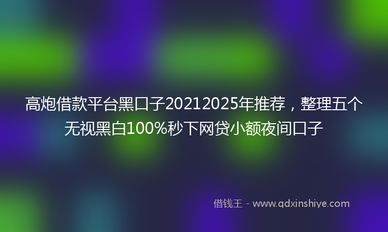 高炮借款平台黑口子20212025年推荐，整理五个无视黑白100%秒下网贷小额夜间口子