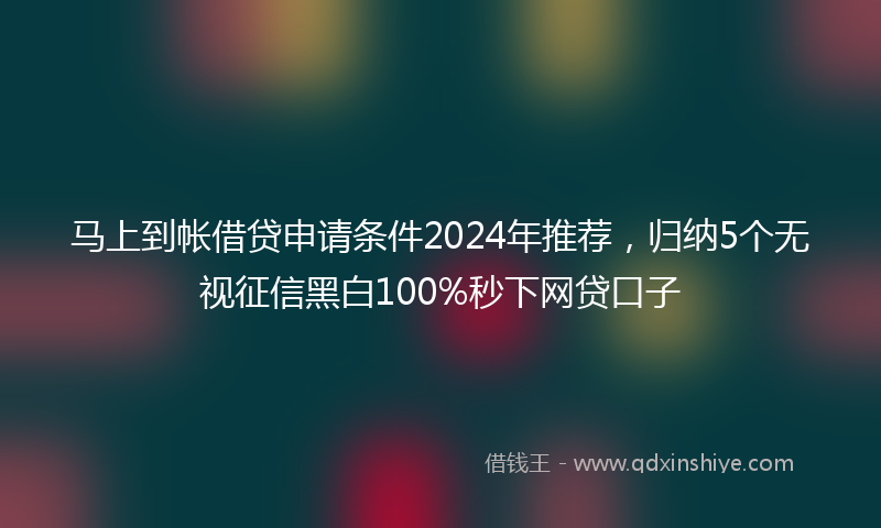 马上到帐借贷申请条件2024年推荐，归纳5个无视征信黑白100%秒下网贷口子
