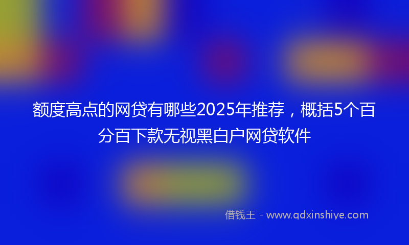 额度高点的网贷有哪些2025年推荐，概括5个百分百下款无视黑白户网贷软件