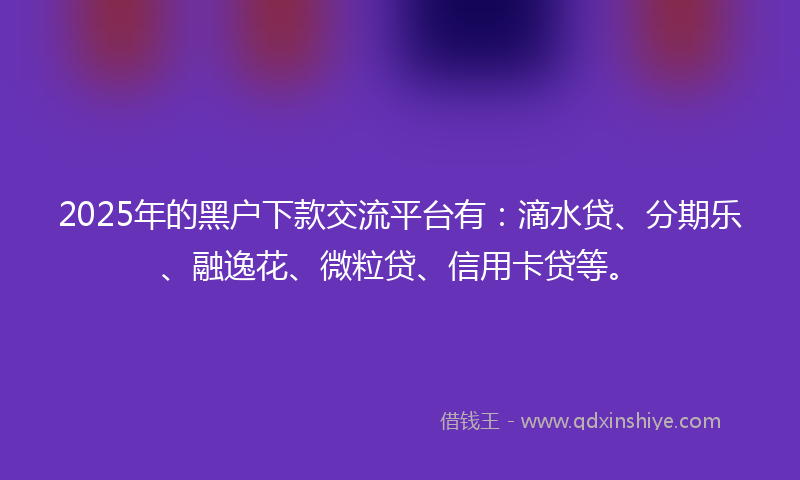2025年的黑户下款交流平台有：滴水贷、分期乐、融逸花、微粒贷、信用卡贷等。