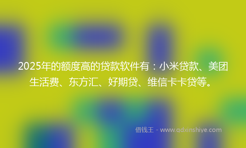 2025年的额度高的贷款软件有：小米贷款、美团生活费、东方汇、好期贷、维信卡卡贷等。