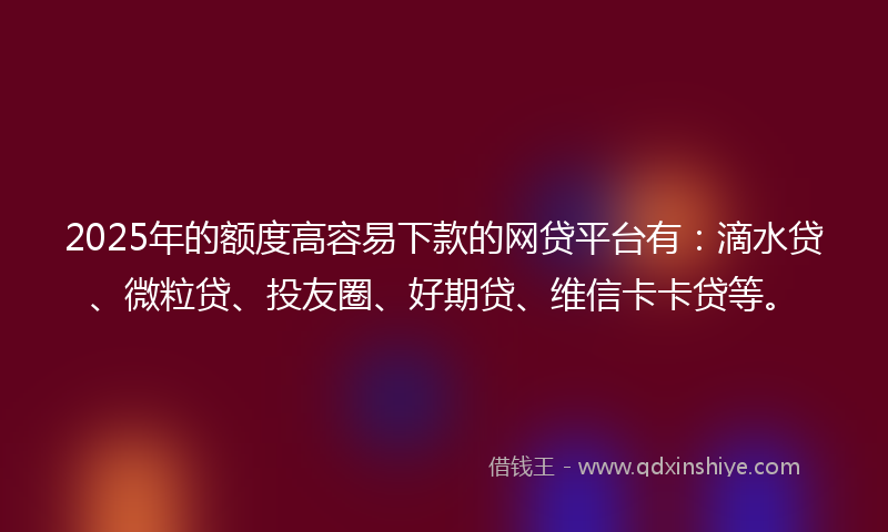 2025年的额度高容易下款的网贷平台有：滴水贷、微粒贷、投友圈、好期贷、维信卡卡贷等。