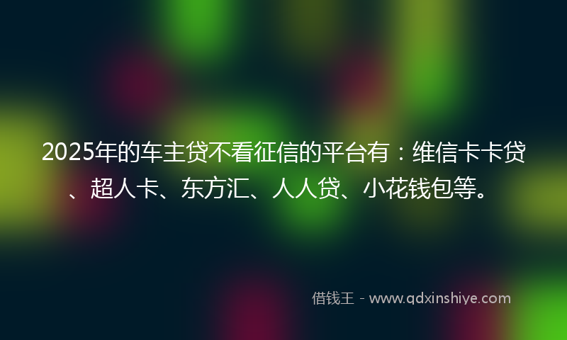 2025年的车主贷不看征信的平台有：维信卡卡贷、超人卡、东方汇、人人贷、小花钱包等。