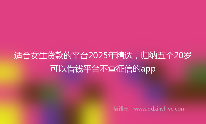 适合女生贷款的平台2025年精选，归纳五个20岁可以借钱平台不查征信的app