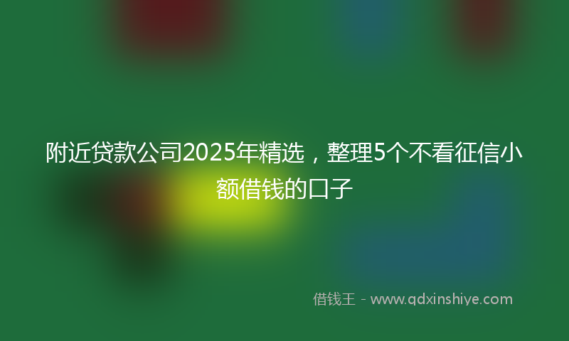 附近贷款公司2025年精选，整理5个不看征信小额借钱的口子