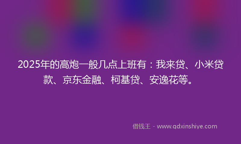 2025年的高炮一般几点上班有：我来贷、小米贷款、京东金融、柯基贷、安逸花等。