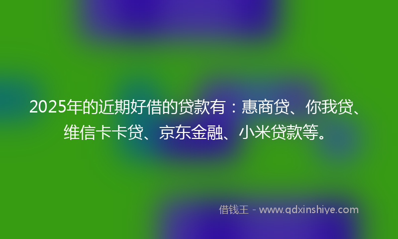 2025年的近期好借的贷款有：惠商贷、你我贷、维信卡卡贷、京东金融、小米贷款等。