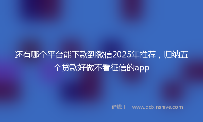 还有哪个平台能下款到微信2025年推荐，归纳五个贷款好做不看征信的app