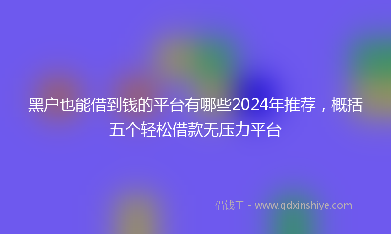 黑户也能借到钱的平台有哪些2024年推荐，概括五个轻松借款无压力平台