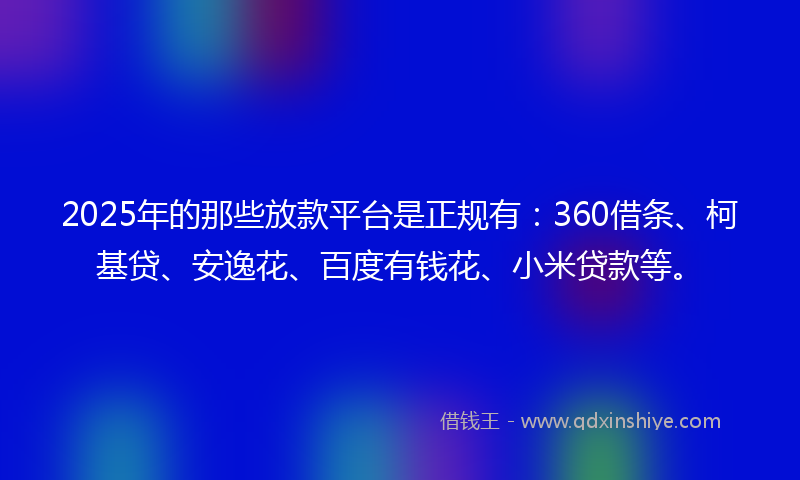 2025年的那些放款平台是正规有：360借条、柯基贷、安逸花、百度有钱花、小米贷款等。