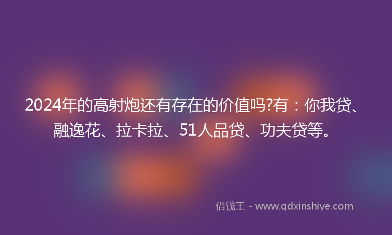 2024年的高射炮还有存在的价值吗?有：你我贷、融逸花、拉卡拉、51人品贷、功夫贷等。