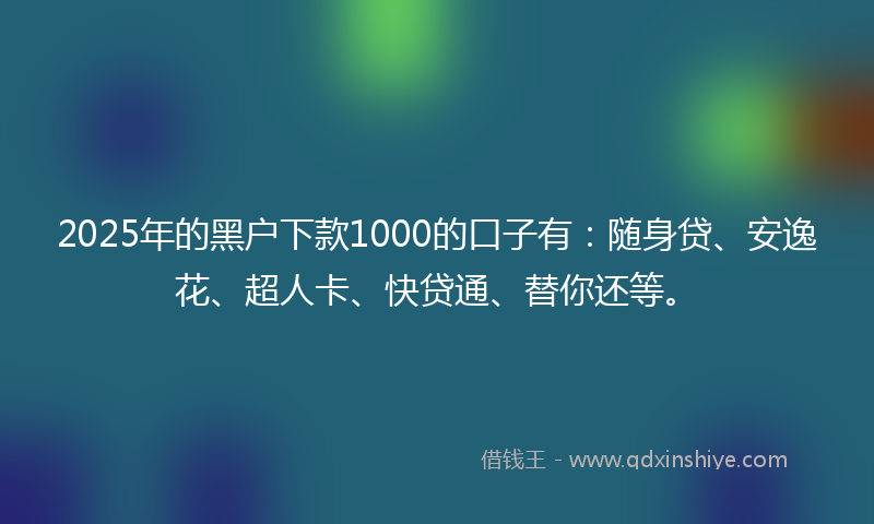 2025年的黑户下款1000的口子有：随身贷、安逸花、超人卡、快贷通、替你还等。
