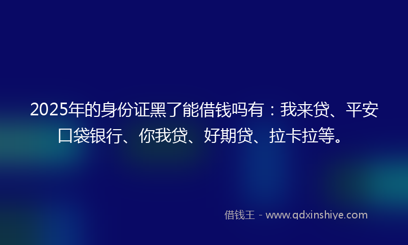 2025年的身份证黑了能借钱吗有：我来贷、平安口袋银行、你我贷、好期贷、拉卡拉等。
