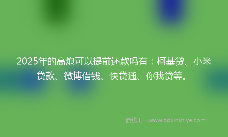 2025年的高炮可以提前还款吗有：柯基贷、小米贷款、微博借钱、快贷通、你我贷等。