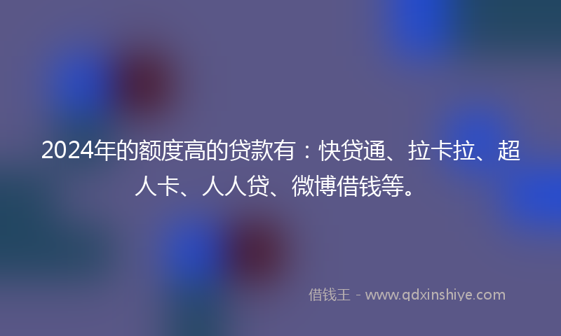 2024年的额度高的贷款有：快贷通、拉卡拉、超人卡、人人贷、微博借钱等。