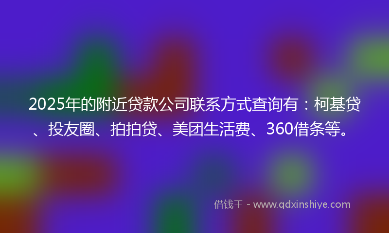2025年的附近贷款公司联系方式查询有：柯基贷、投友圈、拍拍贷、美团生活费、360借条等。