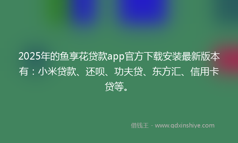2025年的鱼享花贷款app官方下载安装最新版本有：小米贷款、还呗、功夫贷、东方汇、信用卡贷等。