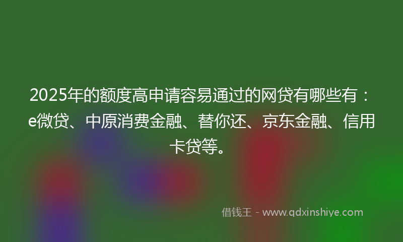 2025年的额度高申请容易通过的网贷有哪些有：e微贷、中原消费金融、替你还、京东金融、信用卡贷等。