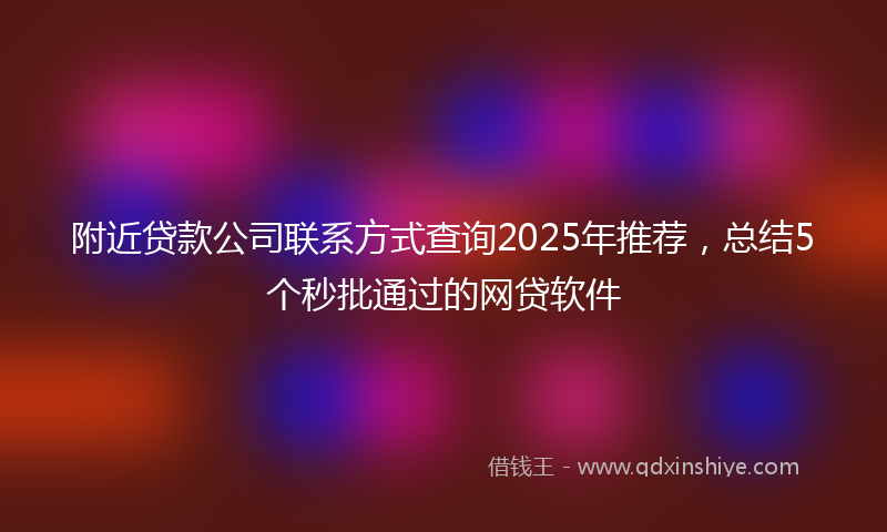 附近贷款公司联系方式查询2025年推荐，总结5个秒批通过的网贷软件
