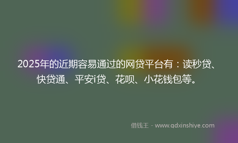 2025年的近期容易通过的网贷平台有：读秒贷、快贷通、平安i贷、花呗、小花钱包等。