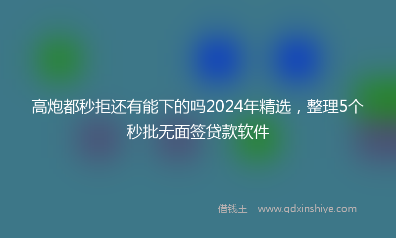 高炮都秒拒还有能下的吗2024年精选，整理5个秒批无面签贷款软件