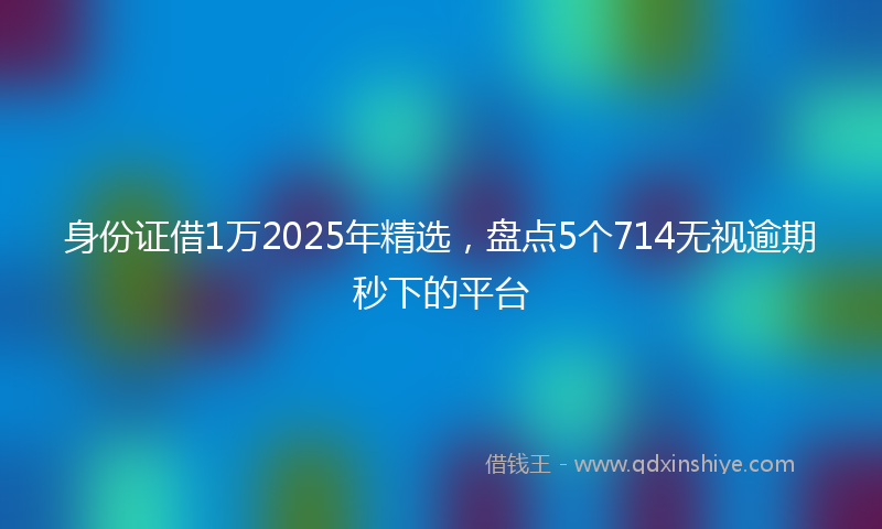 身份证借1万2025年精选，盘点5个714无视逾期秒下的平台