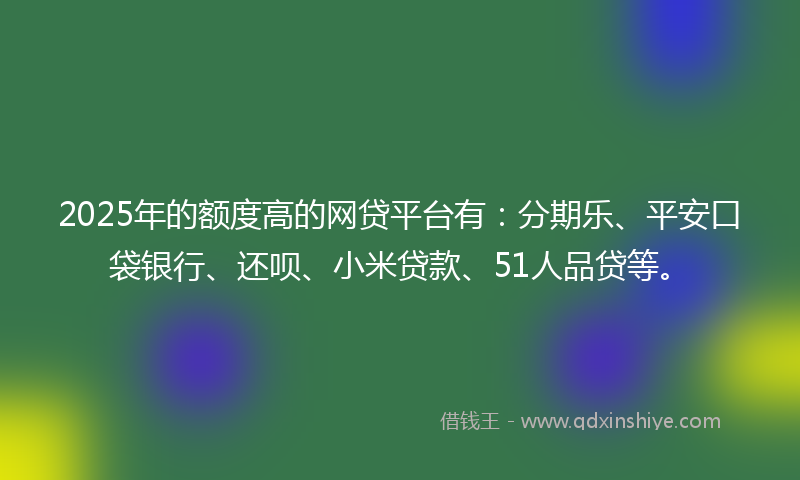 2025年的额度高的网贷平台有：分期乐、平安口袋银行、还呗、小米贷款、51人品贷等。