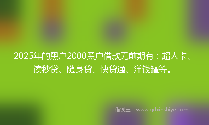 2025年的黑户2000黑户借款无前期有：超人卡、读秒贷、随身贷、快贷通、洋钱罐等。