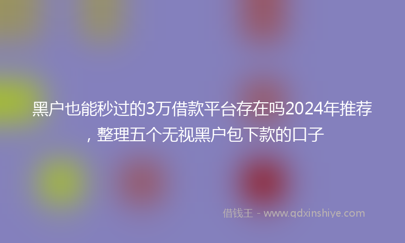 黑户也能秒过的3万借款平台存在吗2024年推荐，整理五个无视黑户包下款的口子