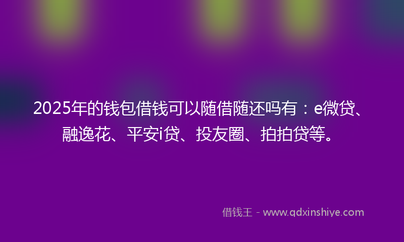 2025年的钱包借钱可以随借随还吗有：e微贷、融逸花、平安i贷、投友圈、拍拍贷等。