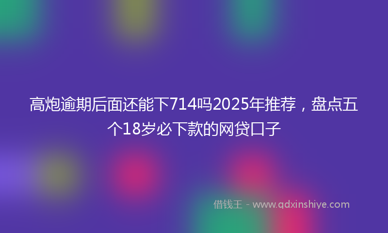 高炮逾期后面还能下714吗2025年推荐，盘点五个18岁必下款的网贷口子