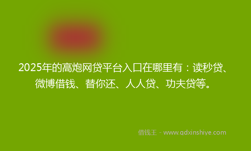 2025年的高炮网贷平台入口在哪里有：读秒贷、微博借钱、替你还、人人贷、功夫贷等。