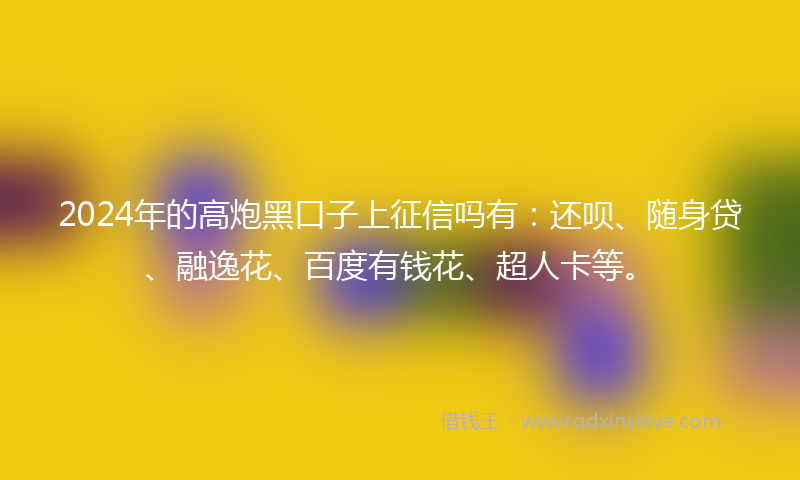 2024年的高炮黑口子上征信吗有：还呗、随身贷、融逸花、百度有钱花、超人卡等。