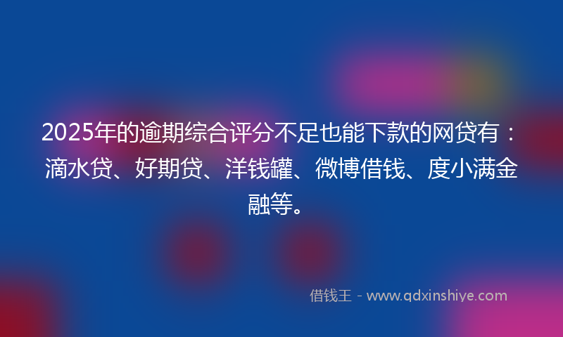 2025年的逾期综合评分不足也能下款的网贷有：滴水贷、好期贷、洋钱罐、微博借钱、度小满金融等。