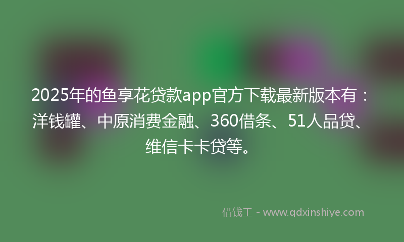 2025年的鱼享花贷款app官方下载最新版本有：洋钱罐、中原消费金融、360借条、51人品贷、维信卡卡贷等。