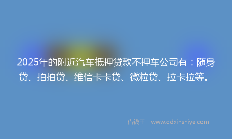 2025年的附近汽车抵押贷款不押车公司有：随身贷、拍拍贷、维信卡卡贷、微粒贷、拉卡拉等。